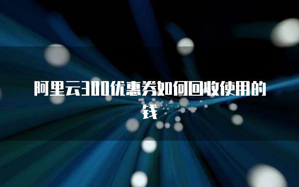 阿里云300优惠券如何回收使用的钱