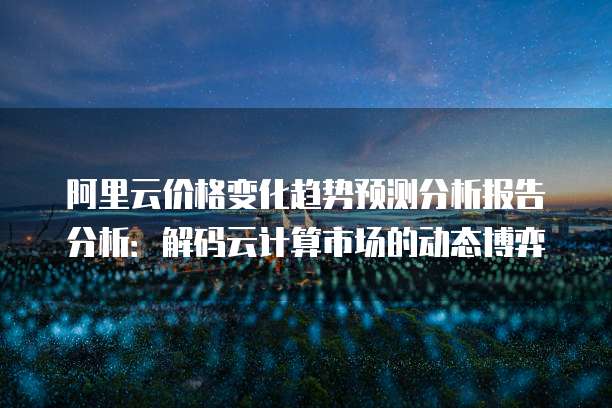 阿里云价格变化趋势预测分析报告分析：解码云计算市场的动态博弈
