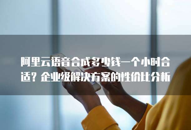 阿里云语音合成多少钱一个小时合适?企业级解决方案的性价比分析