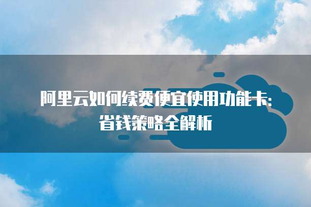 阿里云如何续费便宜使用功能卡:省钱策略全解析