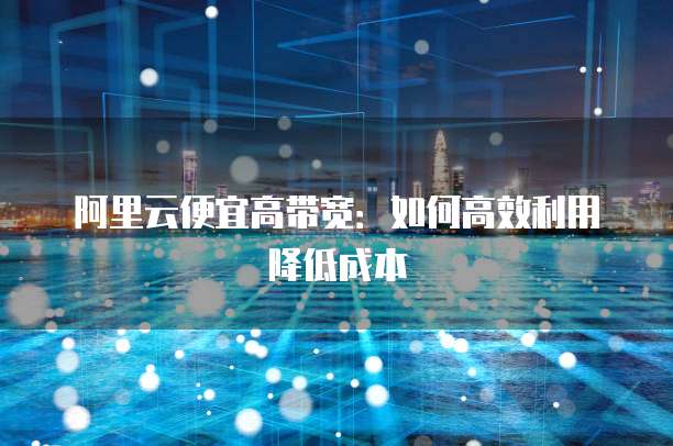 阿里云便宜高带宽:如何高效利用降低成本