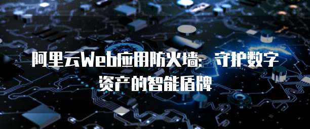 阿里云Web应用防火墙:守护数字资产的智能盾牌