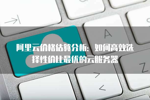 阿里云价格估算分析:如何高效选择性价比最优的云服务器