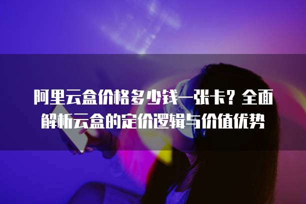 阿里云盒价格多少钱一张卡?全面解析云盒的定价逻辑与价值优势