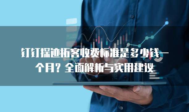 钉钉探迹拓客收费标准是多少钱一个月?全面解析与实用建议