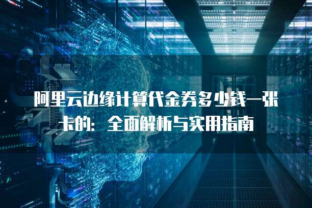 阿里云边缘计算代金券多少钱一张卡的:全面解析与实用指南