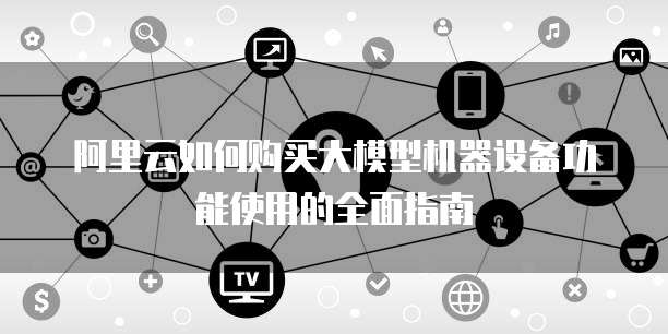 阿里云如何购买大模型机器设备功能使用的全面指南