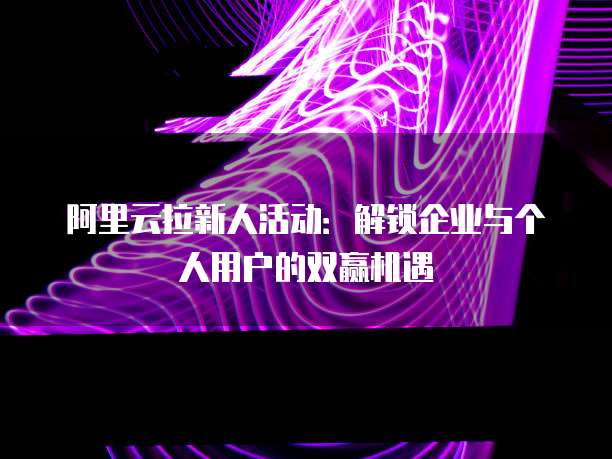 阿里云拉新人活动:解锁企业与个人用户的双赢机遇