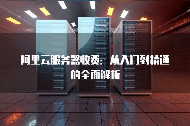 阿里云服务器收费:从入门到精通的全面解析