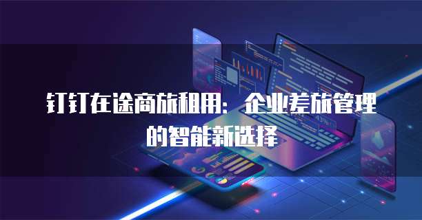 钉钉在途商旅租用:企业差旅管理的智能新选择