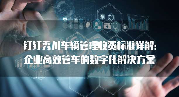 钉钉秀川车辆管理收费标准详解：企业高效管车的数字化解决方案