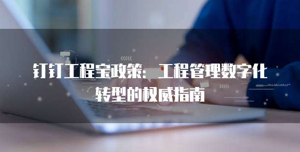 钉钉工程宝政策:工程管理数字化转型的权威指南