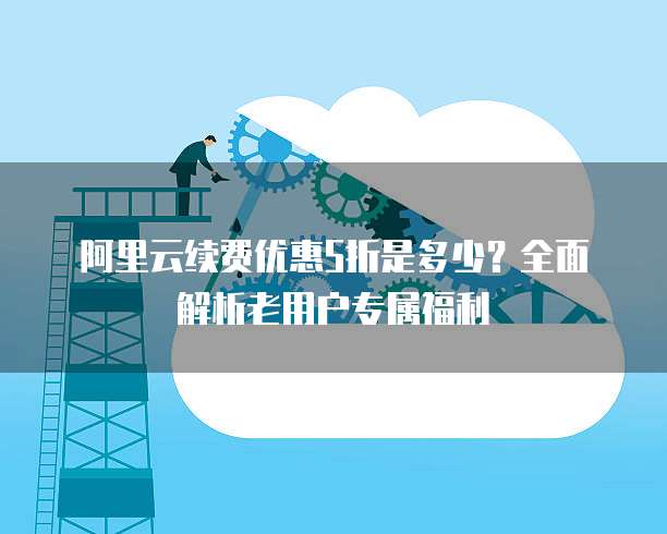 阿里云续费优惠5折是多少?全面解析老用户专属福利