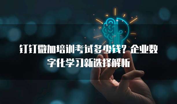 钉钉微加培训考试多少钱？企业数字化学习新选择解析