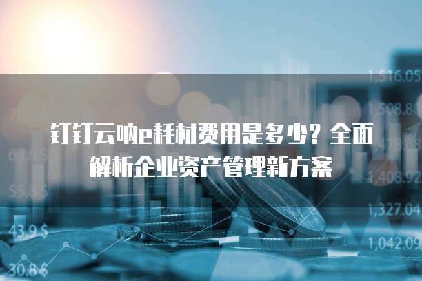 钉钉云呐e耗材费用是多少？全面解析企业资产管理新方案