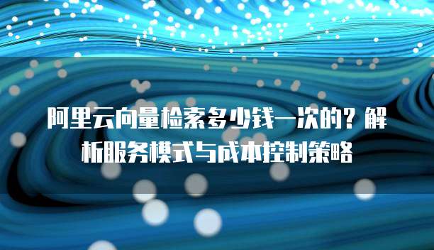 阿里云向量检索多少钱一次的?解析服务模式与成本控制策略