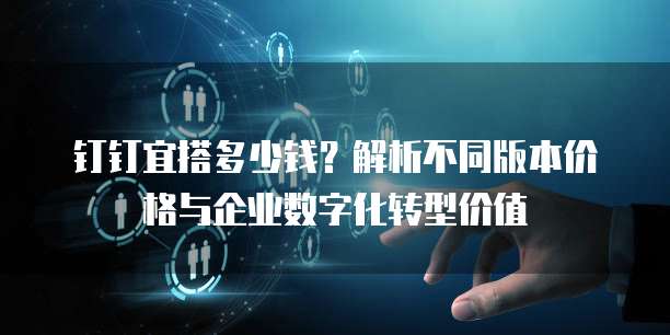 钉钉宜搭多少钱?解析不同版本价格与企业数字化转型价值