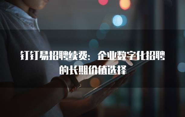 钉钉易招聘续费:企业数字化招聘的长期价值选择