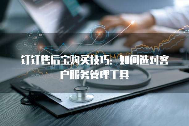 钉钉售后宝购买技巧:如何选对客户服务管理工具