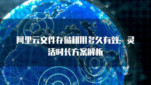 阿里云文件存储租用多久有效:灵活时长方案解析