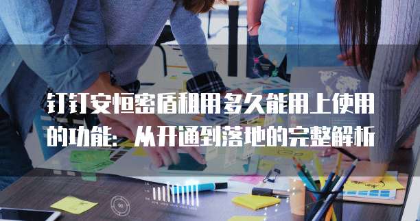 钉钉安恒密盾租用多久能用上使用的功能:从开通到落地的完整解析
