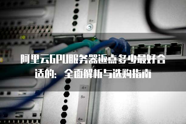 阿里云GPU服务器返点多少最好合适的:全面解析与选购指南