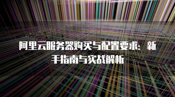 阿里云服务器购买与配置要求:新手指南与实战解析