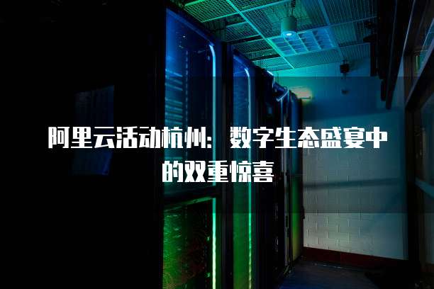 阿里云活动杭州:数字生态盛宴中的双重惊喜