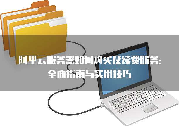 阿里云服务器如何购买及续费服务:全面指南与实用技巧