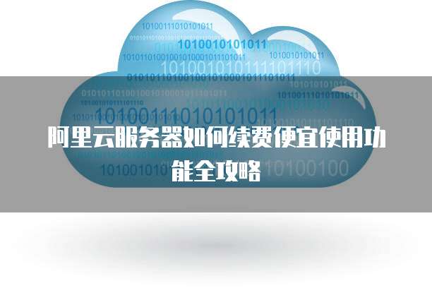 阿里云服务器如何续费便宜使用功能全攻略