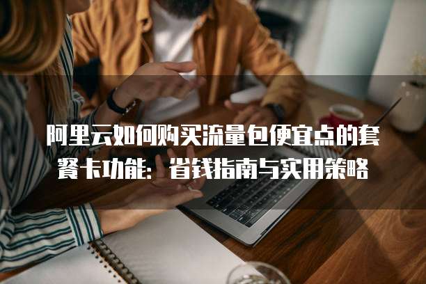 阿里云如何购买流量包便宜点的套餐卡功能:省钱指南与实用策略