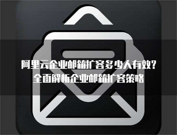 阿里云企业邮箱扩容多少人有效？全面解析企业邮箱扩容策略