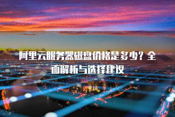 阿里云服务器磁盘价格是多少?全面解析与选择建议