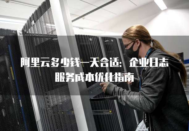 阿里云多少钱一天合适:企业日志服务成本优化指南