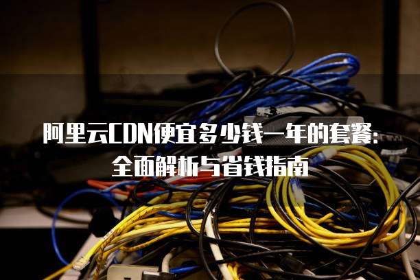 阿里云CDN便宜多少钱一年的套餐:全面解析与省钱指南