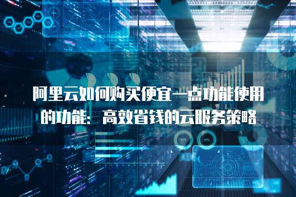 阿里云如何购买便宜一点功能使用的功能:高效省钱的云服务策略