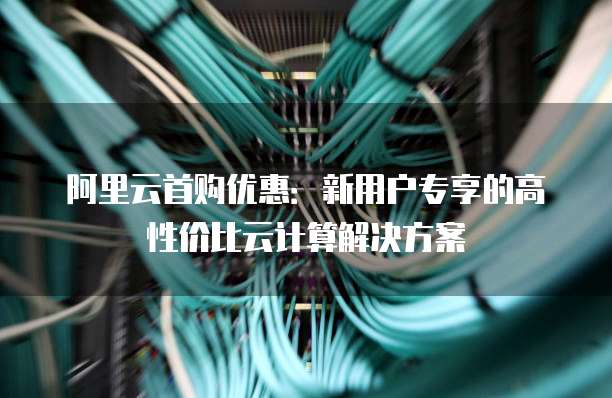 阿里云首购优惠：新用户专享的高性价比云计算解决方案