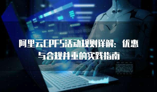 阿里云CPFS活动规则详解:优惠与合规并重的实践指南