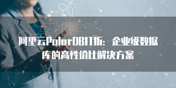 阿里云PolarDB打折:企业级数据库的高性价比解决方案