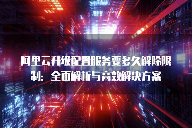 阿里云升级配置服务要多久解除限制：全面解析与高效解决方案