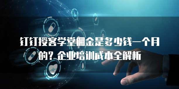 钉钉授客学堂佣金是多少钱一个月的?企业培训成本全解析