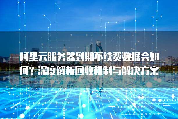 阿里云服务器到期不续费数据会如何?深度解析回收机制与解决方案