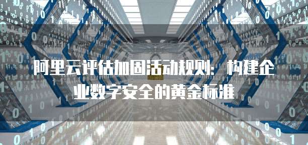 阿里云评估加固活动规则：构建企业数字安全的黄金标准