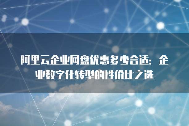 阿里云企业网盘优惠多少合适:企业数字化转型的性价比之选