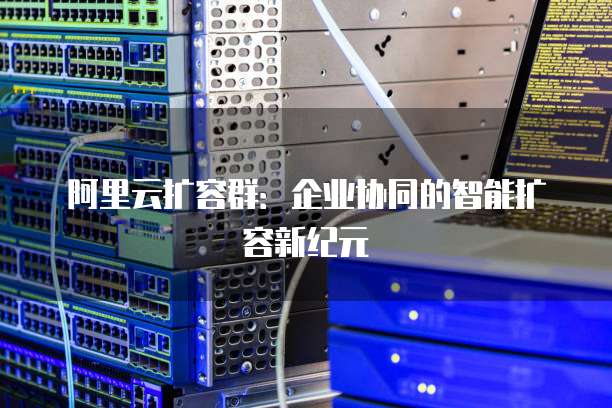 阿里云扩容群：企业协同的智能扩容新纪元