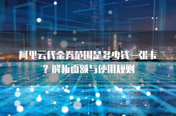 阿里云代金券范围是多少钱一张卡?解析面额与使用规则