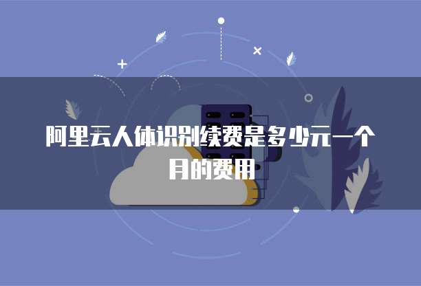 阿里云人体识别续费是多少元一个月的费用