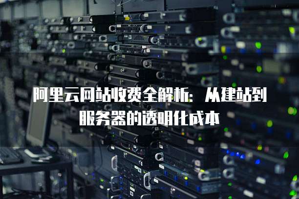 阿里云网站收费全解析：从建站到服务器的透明化成本