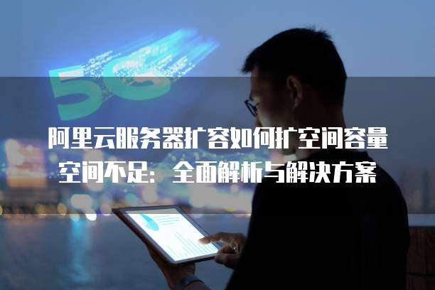 阿里云服务器扩容如何扩空间容量空间不足：全面解析与解决方案