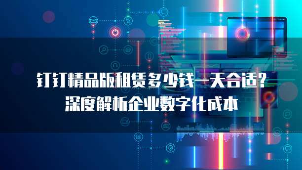 钉钉精品版租赁多少钱一天合适？深度解析企业数字化成本
